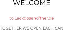 WELCOME  to Lackdosenöffner.de TOGETHER WE OPEN EACH CAN